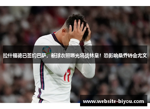 拉什福德已签约巴萨，新球衣照曝光将战林皇！恐影响桑乔转会尤文